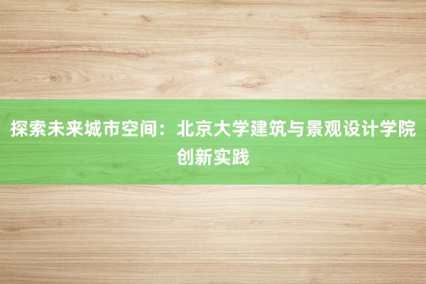 探索未来城市空间：北京大学建筑与景观设计学院创新实践